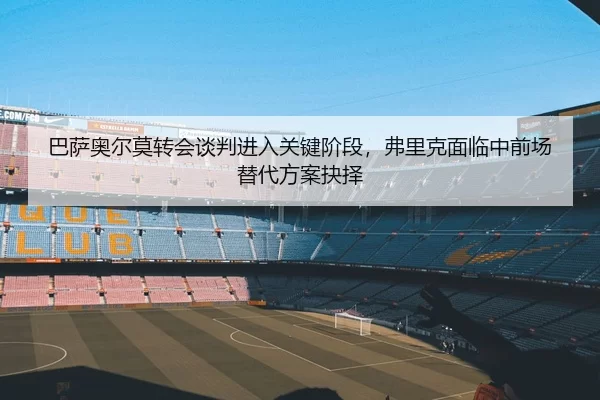 巴萨奥尔莫转会谈判进入关键阶段，弗里克面临中前场替代方案抉择