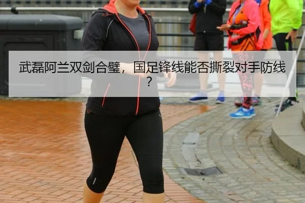 武磊阿兰双剑合璧，国足锋线能否撕裂对手防线？