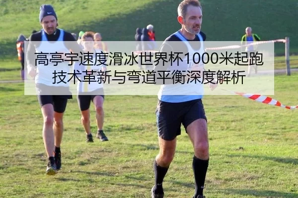 高亭宇速度滑冰世界杯1000米起跑技术革新与弯道平衡深度解析