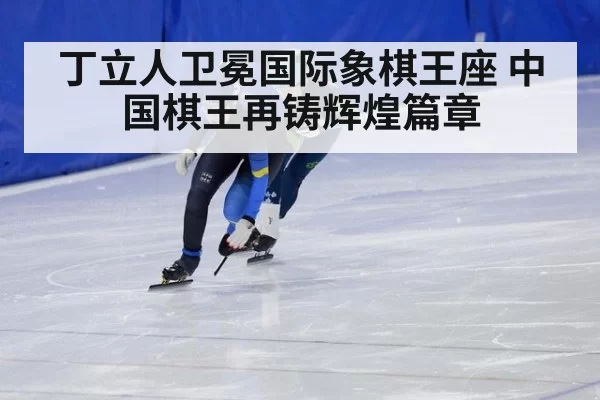丁立人卫冕国际象棋王座 中国棋王再铸辉煌篇章