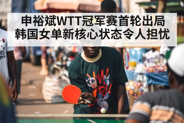 申裕斌WTT冠军赛首轮出局 韩国女单新核心状态令人担忧