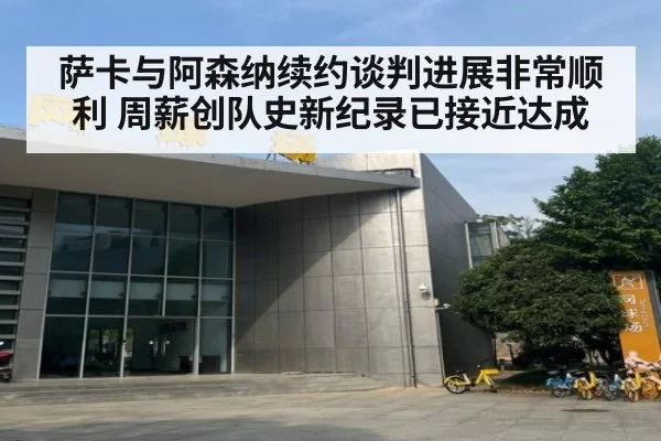 萨卡与阿森纳续约谈判进展非常顺利 周薪创队史新纪录已接近达成